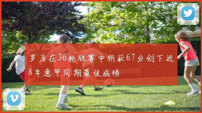罗马在36轮联赛中斩获67分创下近8年意甲同期最佳成绩
