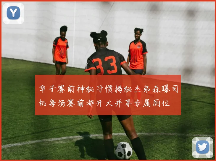华子赛前神秘习惯揭秘杰弗森曝司机每场赛前都开大并享专属厕位