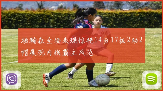 杨瀚森全场表现惊艳14分17板2助2帽展现内线霸主风范