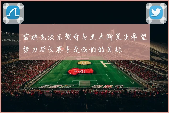 雷迪克谈东契奇与里夫斯复出希望努力延长赛季是我们的目标