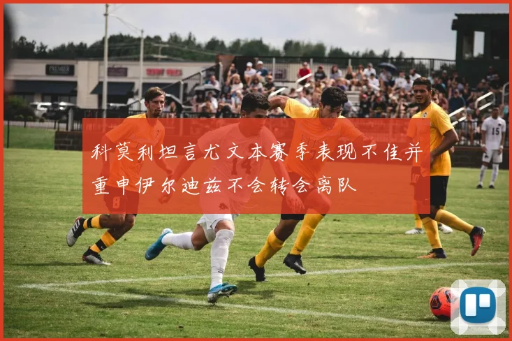 科莫利坦言尤文本赛季表现不佳并重申伊尔迪兹不会转会离队
