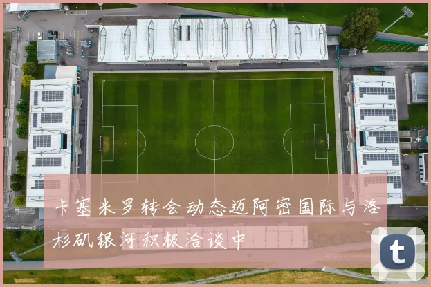 卡塞米罗转会动态迈阿密国际与洛杉矶银河积极洽谈中