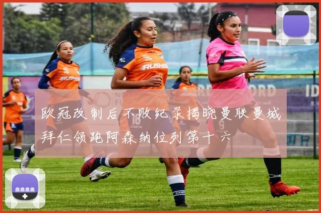 欧冠改制后不败纪录揭晓曼联曼城拜仁领跑阿森纳位列第十六