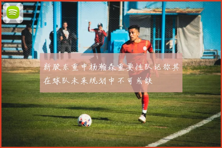 新股东重申杨瀚森重要性队记称其在球队未来规划中不可或缺