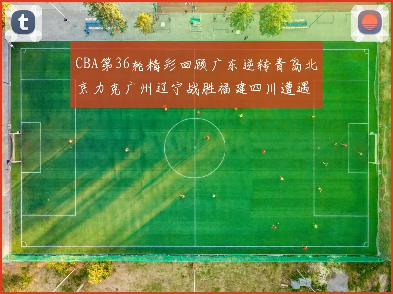 CBA第36轮精彩回顾广东逆转青岛北京力克广州辽宁战胜福建四川遭遇36连败困境