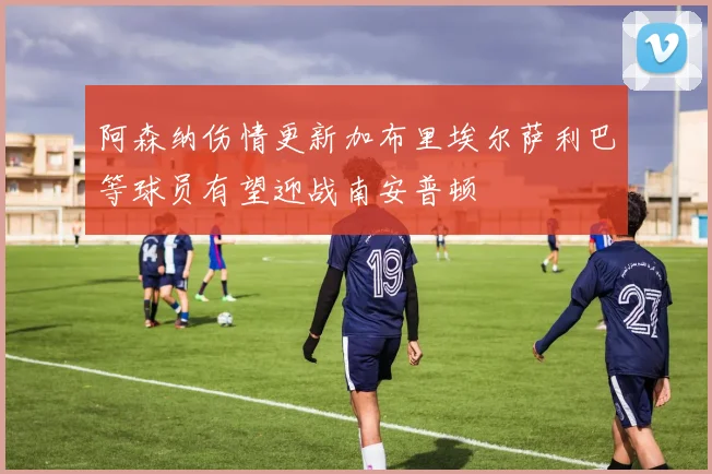 阿森纳伤情更新加布里埃尔萨利巴等球员有望迎战南安普顿