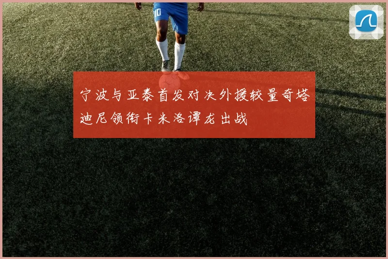 宁波与亚泰首发对决外援较量奇塔迪尼领衔卡米洛谭龙出战