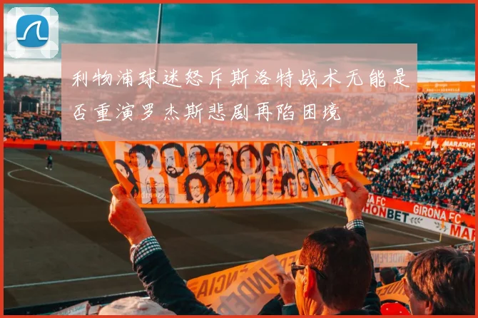利物浦球迷怒斥斯洛特战术无能是否重演罗杰斯悲剧再陷困境