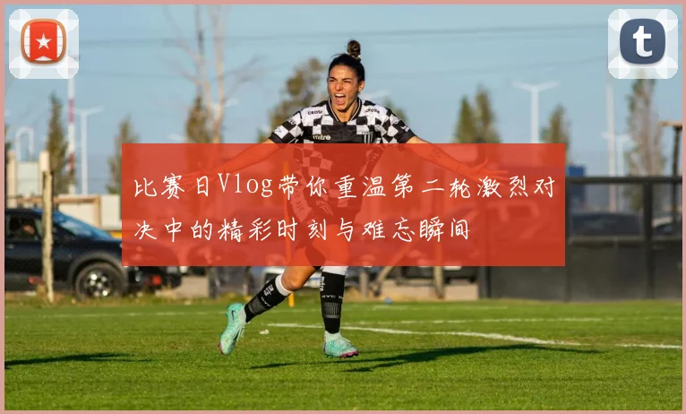 比赛日Vlog带你重温第二轮激烈对决中的精彩时刻与难忘瞬间