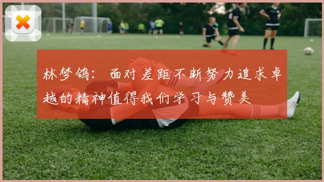 林梦鸽：面对差距不断努力追求卓越的精神值得我们学习与赞美