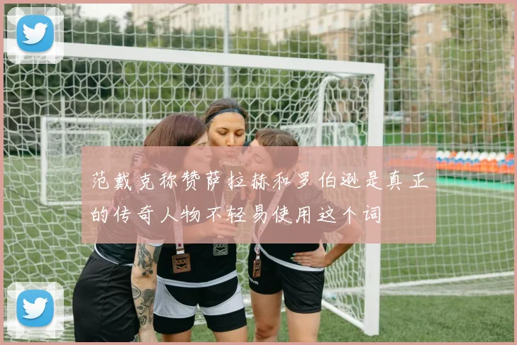 范戴克称赞萨拉赫和罗伯逊是真正的传奇人物不轻易使用这个词