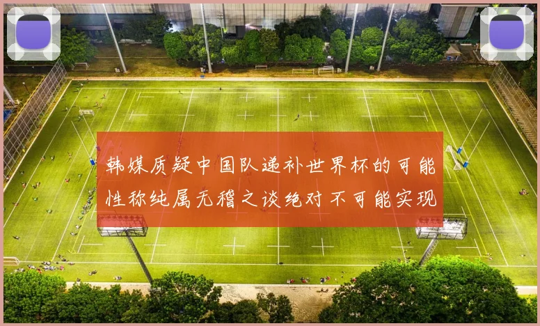 韩媒质疑中国队递补世界杯的可能性称纯属无稽之谈绝对不可能实现