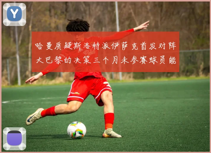 哈曼质疑斯洛特派伊萨克首发对阵大巴黎的决策三个月未参赛球员能否胜任