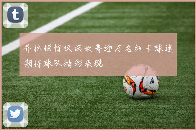 乔林顿惊叹诺坎普迎万名纽卡球迷期待球队精彩表现