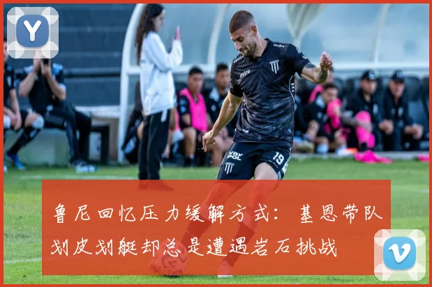 鲁尼回忆压力缓解方式：基恩带队划皮划艇却总是遭遇岩石挑战