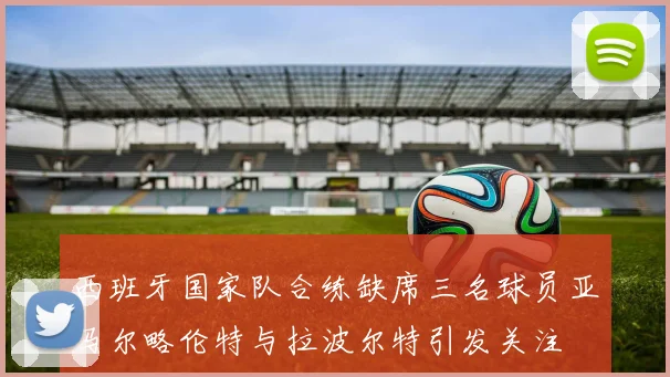 西班牙国家队合练缺席三名球员亚马尔略伦特与拉波尔特引发关注