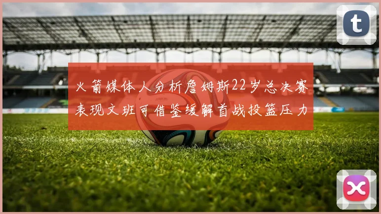 火箭媒体人分析詹姆斯22岁总决赛表现文班可借鉴缓解首战投篮压力
