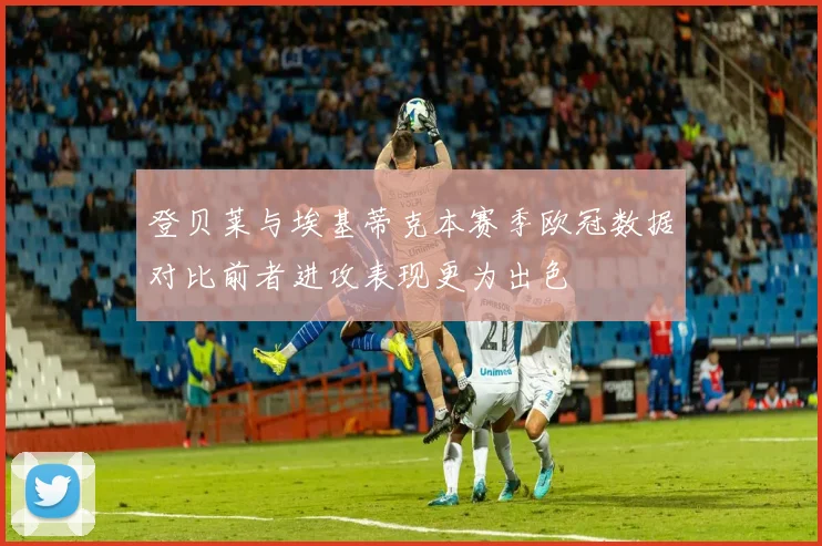 登贝莱与埃基蒂克本赛季欧冠数据对比前者进攻表现更为出色