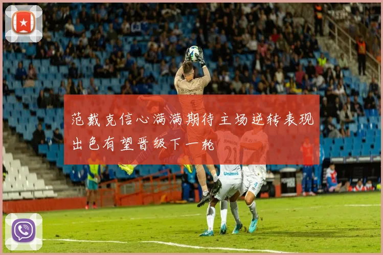 范戴克信心满满期待主场逆转表现出色有望晋级下一轮