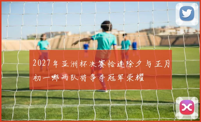2027年亚洲杯决赛恰逢除夕与正月初一哪两队将争夺冠军荣耀