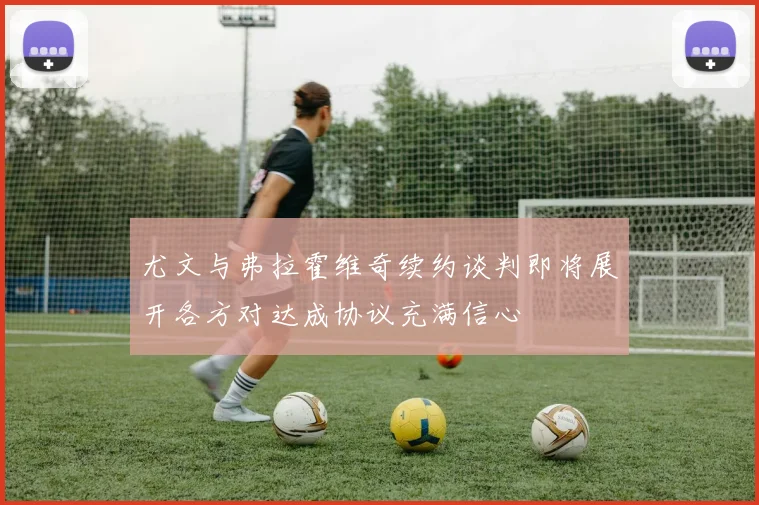 尤文与弗拉霍维奇续约谈判即将展开各方对达成协议充满信心