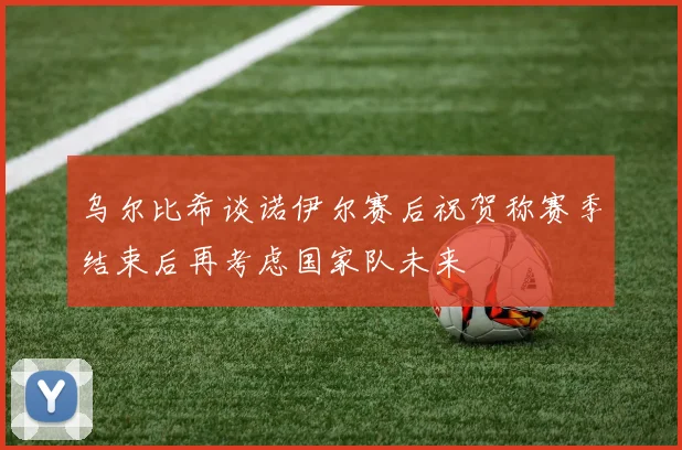 乌尔比希谈诺伊尔赛后祝贺称赛季结束后再考虑国家队未来