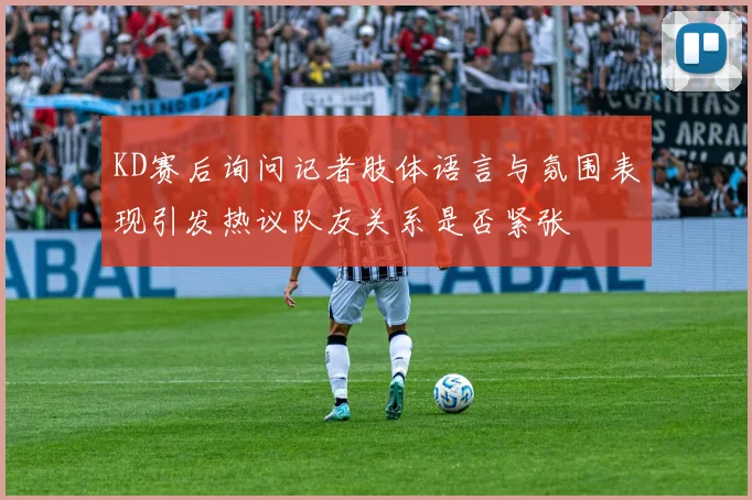 KD赛后询问记者肢体语言与氛围表现引发热议队友关系是否紧张