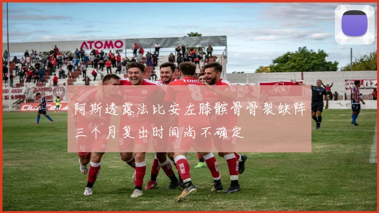 阿斯透露法比安左膝髌骨骨裂缺阵三个月复出时间尚不确定