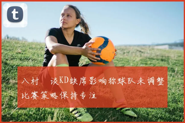 八村塁谈KD缺席影响称球队未调整比赛策略保持专注